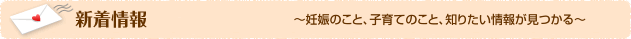 新着情報 ～妊娠のこと、子育てのこと、知りたい情報が見つかる～