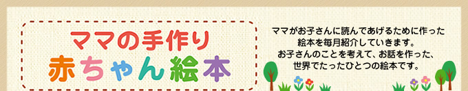 ママの手作り赤ちゃん絵本 ママがお子さんに読んであげるために作った絵本を毎月紹介していきます。お子さんのことを考えて、お話を作った、世界でたったひとつの絵本です。