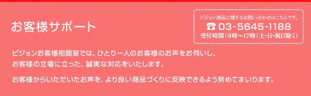 お客様サポート　ピジョンお客様相談室では、ひとり一人のお客様のお声をお伺いし、お客様の立場に立った、誠実な対応をいたします。お客様からいただいたお声を、より良い商品づくりに反映できるよう努めてまいります。